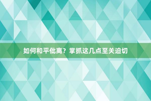 如何和平仳离？掌抓这几点至关迫切